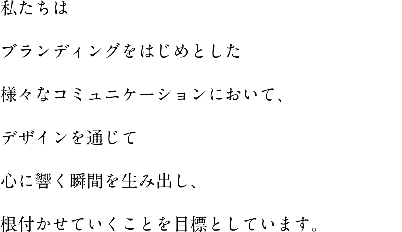 私たちは ブランディングをはじめとした 様々なコミュニケーションにおいて、 デザインを通じて 心に響く瞬間を生み出し、 根付かせていくことを目標としています。