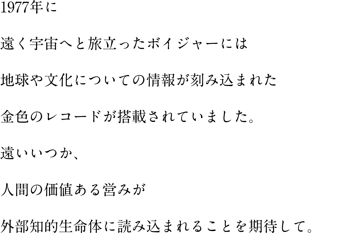 1977年に 遠く宇宙へと旅立ったボイジャーには 地球や文化についての情報が刻み込まれた 金色のレコードが搭載されていました。 遠いいつか、 人間の価値ある営みが 外部知的生命体に読み込まれることを期待して。