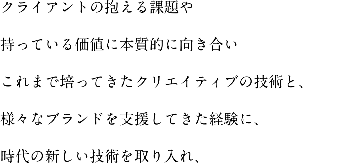 クライアントの抱える課題や 持っている価値に本質的に向き合い これまで培ってきたクリエイティブの技術と、 様々なブランドを支援してきた経験に、 時代の新しい技術を取り入れ、