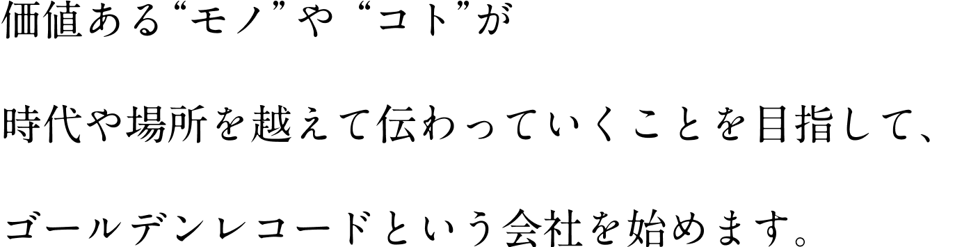 価値ある“モノ”や“コト”が 時代や場所を越えて伝わっていくことを目指して、 ゴールデンレコードという会社を始めます。